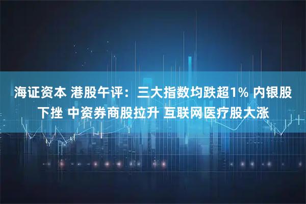 海证资本 港股午评：三大指数均跌超1% 内银股下挫 中资券商股拉升 互联网医疗股大涨