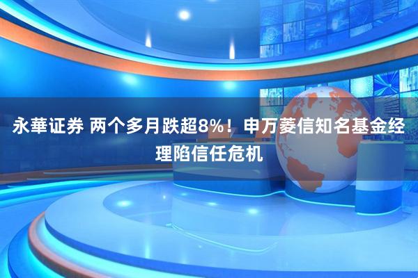 永華证券 两个多月跌超8%！申万菱信知名基金经理陷信任危机