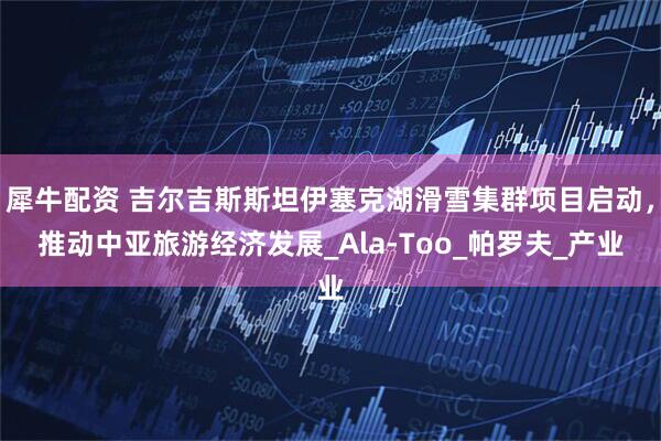 犀牛配资 吉尔吉斯斯坦伊塞克湖滑雪集群项目启动，推动中亚旅游经济发展_Ala-Too_帕罗夫_产业