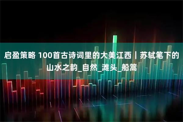 启盈策略 100首古诗词里的大美江西｜苏轼笔下的山水之韵_自然_滩头_船篙