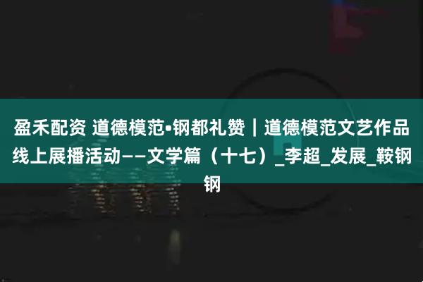盈禾配资 道德模范•钢都礼赞｜道德模范文艺作品线上展播活动——文学篇（十七）_李超_发展_鞍钢