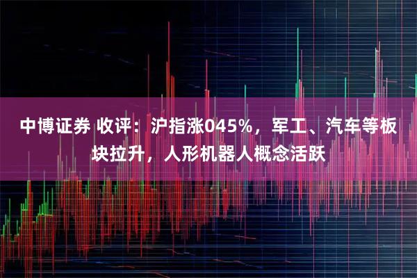 中博证券 收评：沪指涨045%，军工、汽车等板块拉升，人形机器人概念活跃