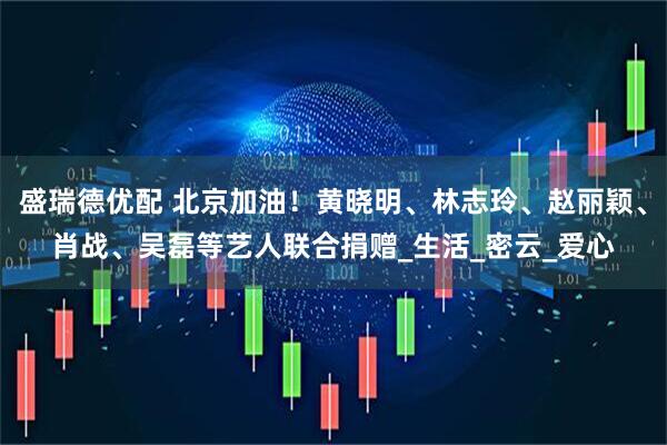 盛瑞德优配 北京加油！黄晓明、林志玲、赵丽颖、肖战、吴磊等艺人联合捐赠_生活_密云_爱心