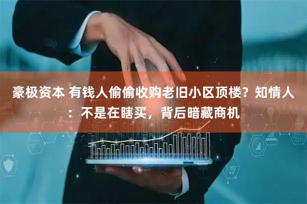 豪极资本 有钱人偷偷收购老旧小区顶楼？知情人：不是在瞎买，背后暗藏商机