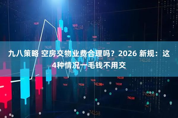 九八策略 空房交物业费合理吗？2026 新规：这4种情况一毛钱不用交