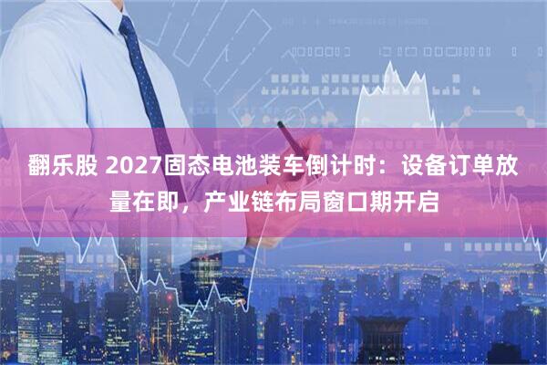 翻乐股 2027固态电池装车倒计时：设备订单放量在即，产业链布局窗口期开启
