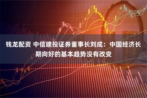 钱龙配资 中信建投证券董事长刘成：中国经济长期向好的基本趋势没有改变
