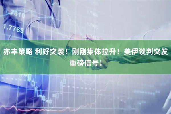 亦丰策略 利好突袭！刚刚集体拉升！美伊谈判突发重磅信号！