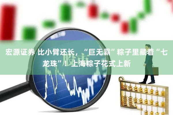 宏源证券 比小臂还长，“巨无霸”粽子里藏着“七龙珠”！上海粽子花式上新