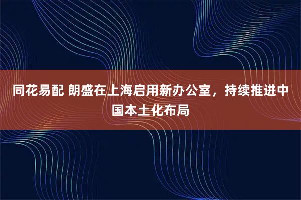 同花易配 朗盛在上海启用新办公室，持续推进中国本土化布局