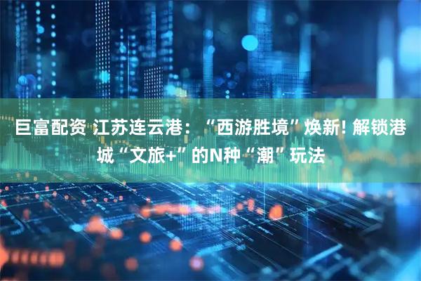 巨富配资 江苏连云港：“西游胜境”焕新! 解锁港城“文旅+”的N种“潮”玩法